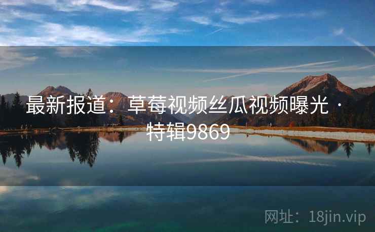最新报道：草莓视频丝瓜视频曝光 · 特辑9869