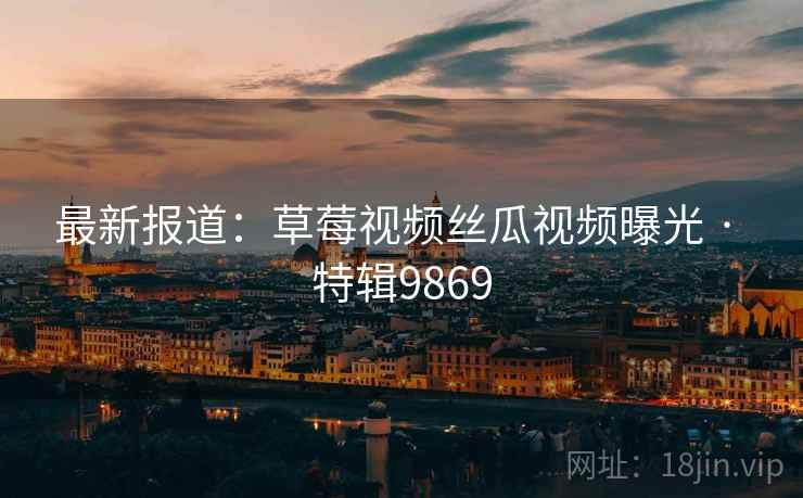 最新报道：草莓视频丝瓜视频曝光 · 特辑9869