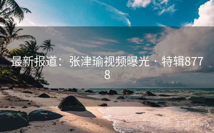 最新报道：张津瑜视频曝光 · 特辑8778