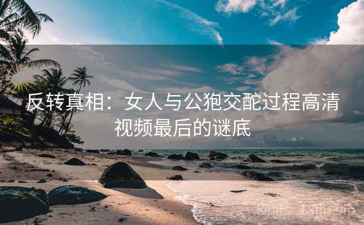 反转真相：女人与公狍交酡过程高清视频最后的谜底
