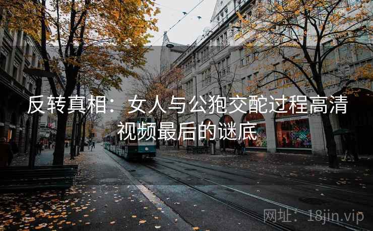 反转真相：女人与公狍交酡过程高清视频最后的谜底