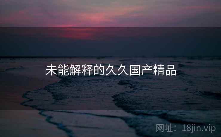 未能解释的久久国产精品 未能解释的久久国产精品