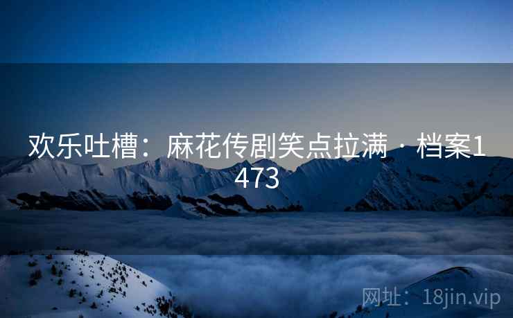 欢乐吐槽：麻花传剧笑点拉满 · 档案1473