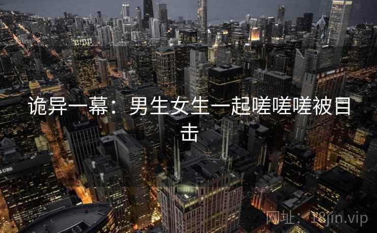 诡异一幕：男生女生一起嗟嗟嗟被目击