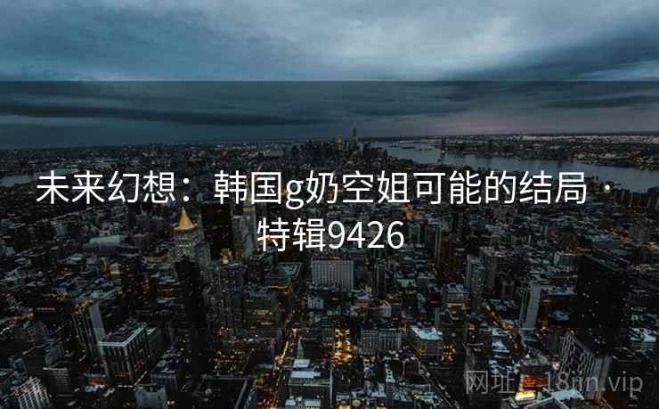 未来幻想：韩国g奶空姐可能的结局 · 特辑9426